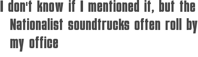I don\'t know if I mentioned it, but the Nationalist soundtrucks often roll by my office