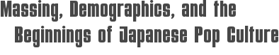 Massing, Demographics, and the Beginnings of Japanese Pop Culture