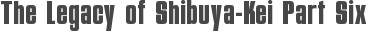 The Legacy of Shibuya-Kei Part Six
